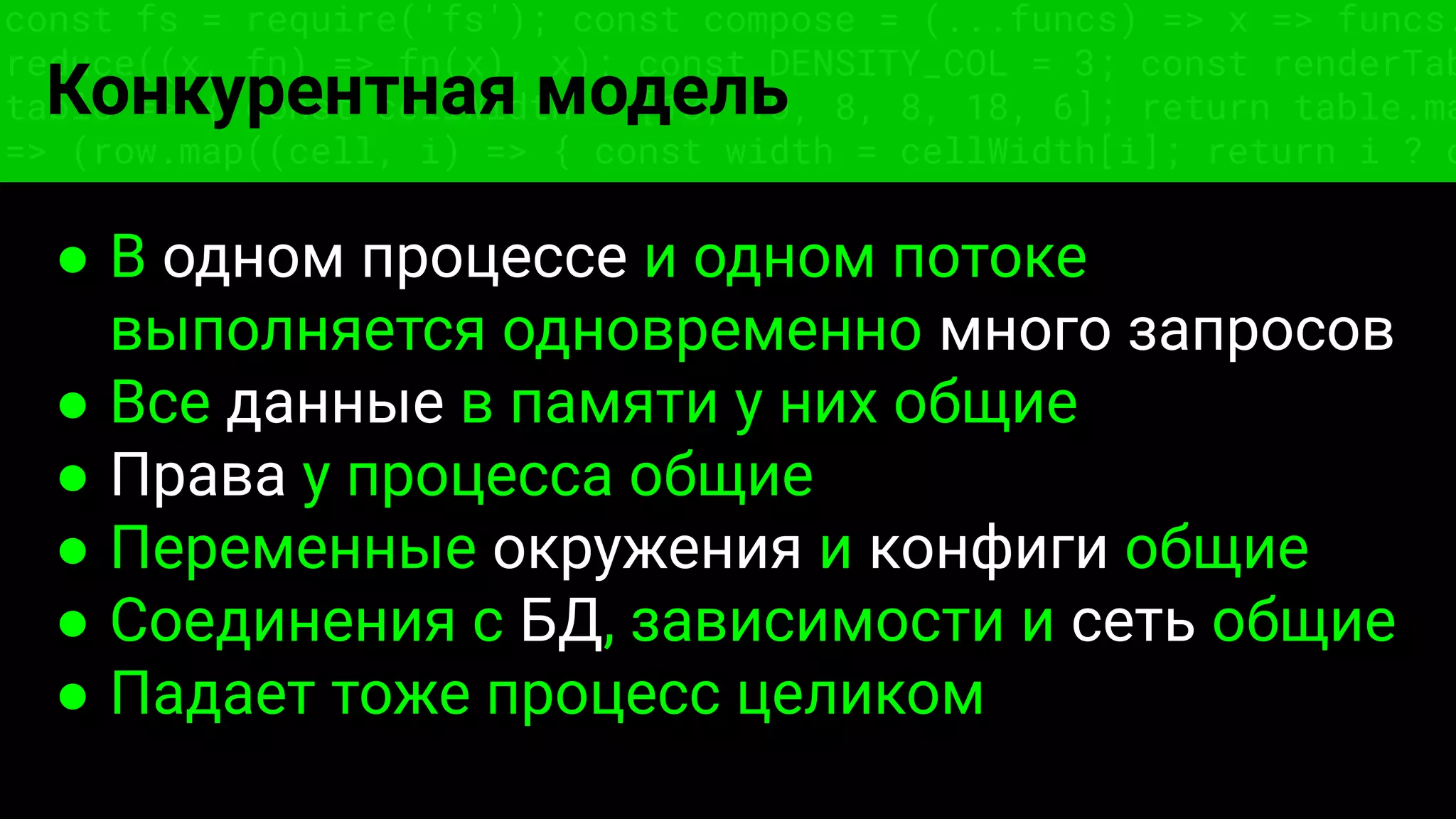 const fs = require('fs'); const compose = (...funcs) => x => funcs.
reduce((x, fn) => fn(x), x); const DENSITY_COL = 3; const renderTab
table => { const cellWidth = [18, 10, 8, 8, 18, 6]; return table.ma
=> (row.map((cell, i) => { const width = cellWidth[i]; return i ? c
Конкурентная модель
● В одном процессе и одном потоке
выполняется одновременно много запросов
● Все данные в памяти у них общие
● Права у процесса общие
● Переменные окружения и конфиги общие
● Соединения с БД, зависимости и сеть общие
● Падает тоже процесс целиком
 
