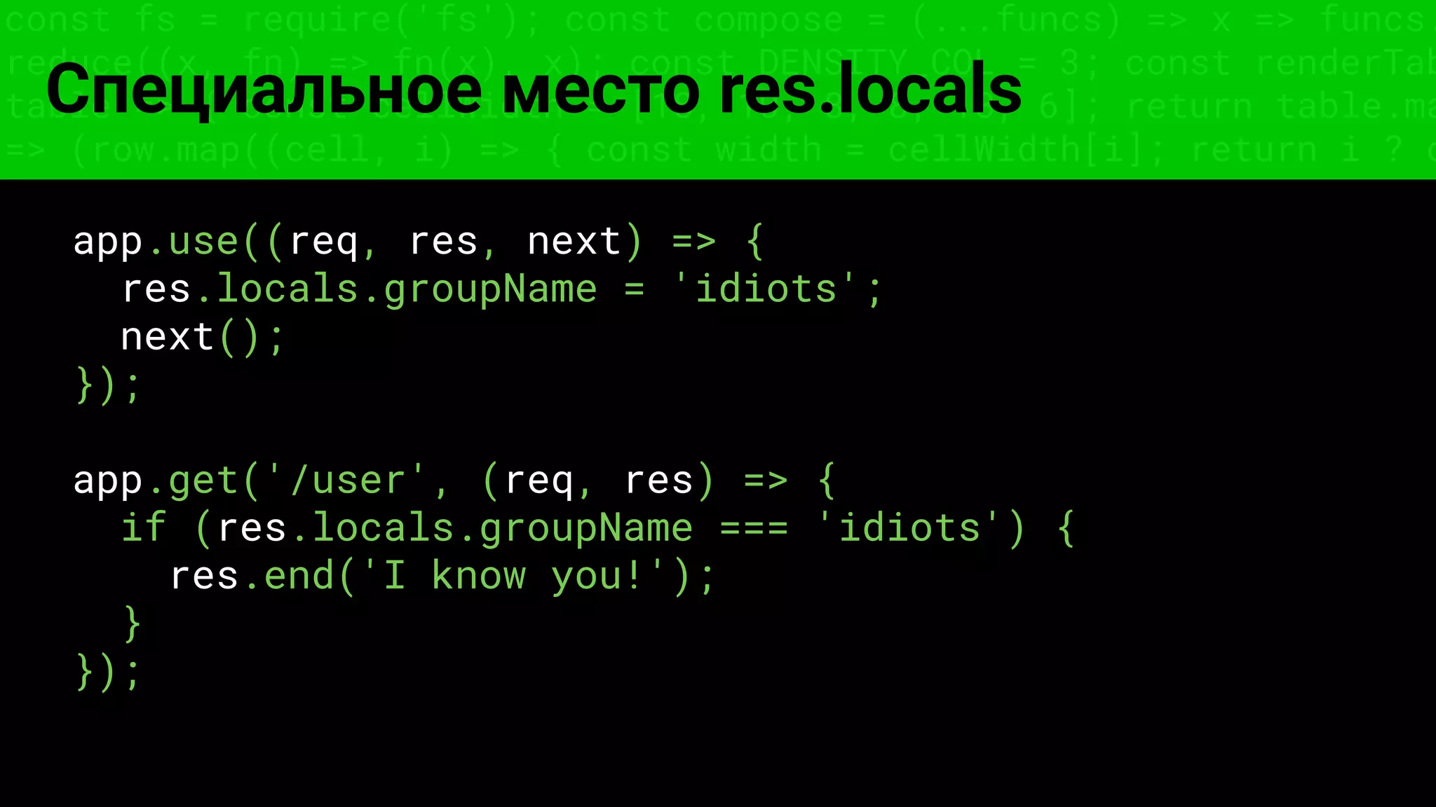 const fs = require('fs'); const compose = (...funcs) => x => funcs.
reduce((x, fn) => fn(x), x); const DENSITY_COL = 3; const renderTab
table => { const cellWidth = [18, 10, 8, 8, 18, 6]; return table.ma
=> (row.map((cell, i) => { const width = cellWidth[i]; return i ? c
Специальное место res.locals
app.use((req, res, next) => {
res.locals.groupName = 'idiots';
next();
});
app.get('/user', (req, res) => {
if (res.locals.groupName === 'idiots') {
res.end('I know you!');
}
});
 