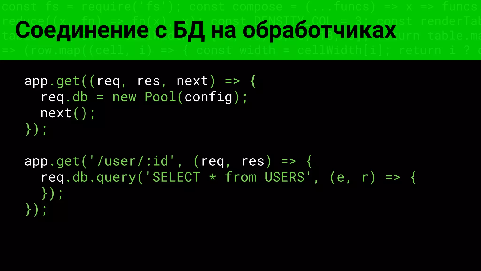 const fs = require('fs'); const compose = (...funcs) => x => funcs.
reduce((x, fn) => fn(x), x); const DENSITY_COL = 3; const renderTab
table => { const cellWidth = [18, 10, 8, 8, 18, 6]; return table.ma
=> (row.map((cell, i) => { const width = cellWidth[i]; return i ? c
Соединение с БД на обработчиках
app.get((req, res, next) => {
req.db = new Pool(config);
next();
});
app.get('/user/:id', (req, res) => {
req.db.query('SELECT * from USERS', (e, r) => {
});
});
 