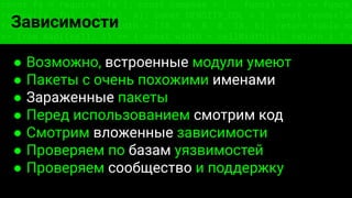 const fs = require('fs'); const compose = (...funcs) => x => funcs.
reduce((x, fn) => fn(x), x); const DENSITY_COL = 3; const renderTab
table => { const cellWidth = [18, 10, 8, 8, 18, 6]; return table.ma
=> (row.map((cell, i) => { const width = cellWidth[i]; return i ? c
Зависимости
● Возможно, встроенные модули умеют
● Пакеты с очень похожими именами
● Зараженные пакеты
● Перед использованием смотрим код
● Смотрим вложенные зависимости
● Проверяем по базам уязвимостей
● Проверяем сообщество и поддержку
 