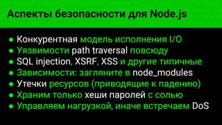 const fs = require('fs'); const compose = (...funcs) => x => funcs.
reduce((x, fn) => fn(x), x); const DENSITY_COL = 3; const renderTab
table => { const cellWidth = [18, 10, 8, 8, 18, 6]; return table.ma
=> (row.map((cell, i) => { const width = cellWidth[i]; return i ? c
Аспекты безопасности для Node.js
● Конкурентная модель исполнения I/O
● Уязвимости path traversal повсюду
● SQL injection, XSRF, XSS и другие типичные
● Зависимости: загляните в node_modules
● Утечки ресурсов (приводящие к падению)
● Храним только хеши паролей с солью
● Управляем нагрузкой, иначе встречаем DoS
 