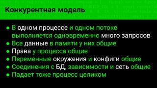 const fs = require('fs'); const compose = (...funcs) => x => funcs.
reduce((x, fn) => fn(x), x); const DENSITY_COL = 3; const renderTab
table => { const cellWidth = [18, 10, 8, 8, 18, 6]; return table.ma
=> (row.map((cell, i) => { const width = cellWidth[i]; return i ? c
Конкурентная модель
● В одном процессе и одном потоке
выполняется одновременно много запросов
● Все данные в памяти у них общие
● Права у процесса общие
● Переменные окружения и конфиги общие
● Соединения с БД, зависимости и сеть общие
● Падает тоже процесс целиком
 