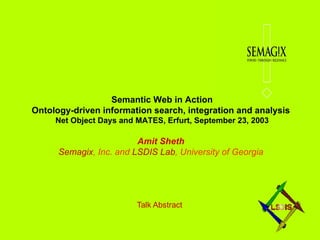 Talk Abstract Semantic Web in Action Ontology-driven information search, integration and analysis  Net Object Days and MATES, Erfurt, September 23, 2003 Amit Sheth   Semagix , Inc. and  LSDIS Lab , University of Georgia   