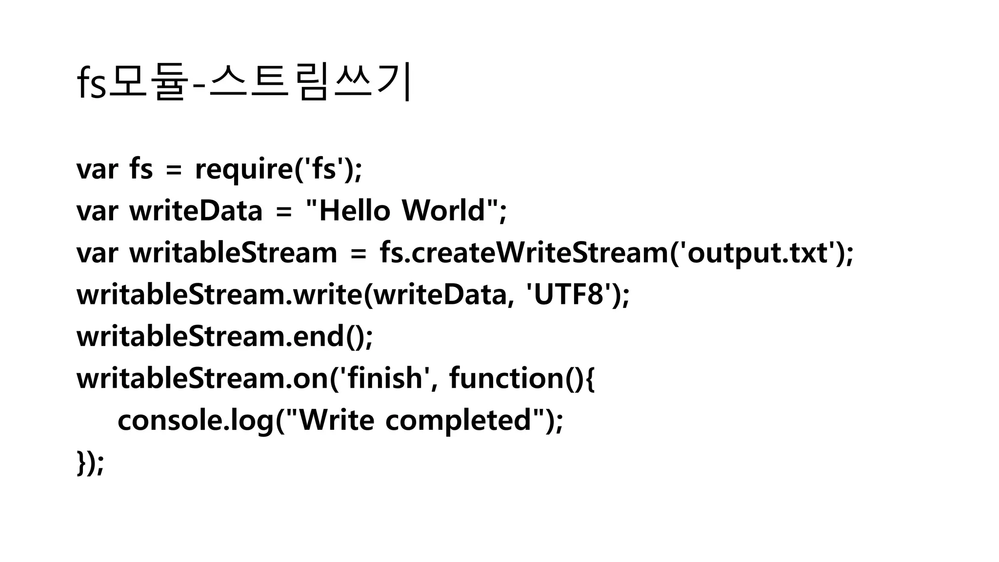 fs모듈-스트림쓰기 var fs = require('fs'); var writeData = "Hello World"; var writableStream = fs.createWriteStream('output.txt'); writableStream.write(writeData, 'UTF8'); writableStream.end(); writableStream.on('finish', function(){ console.log("Write completed"); }); 