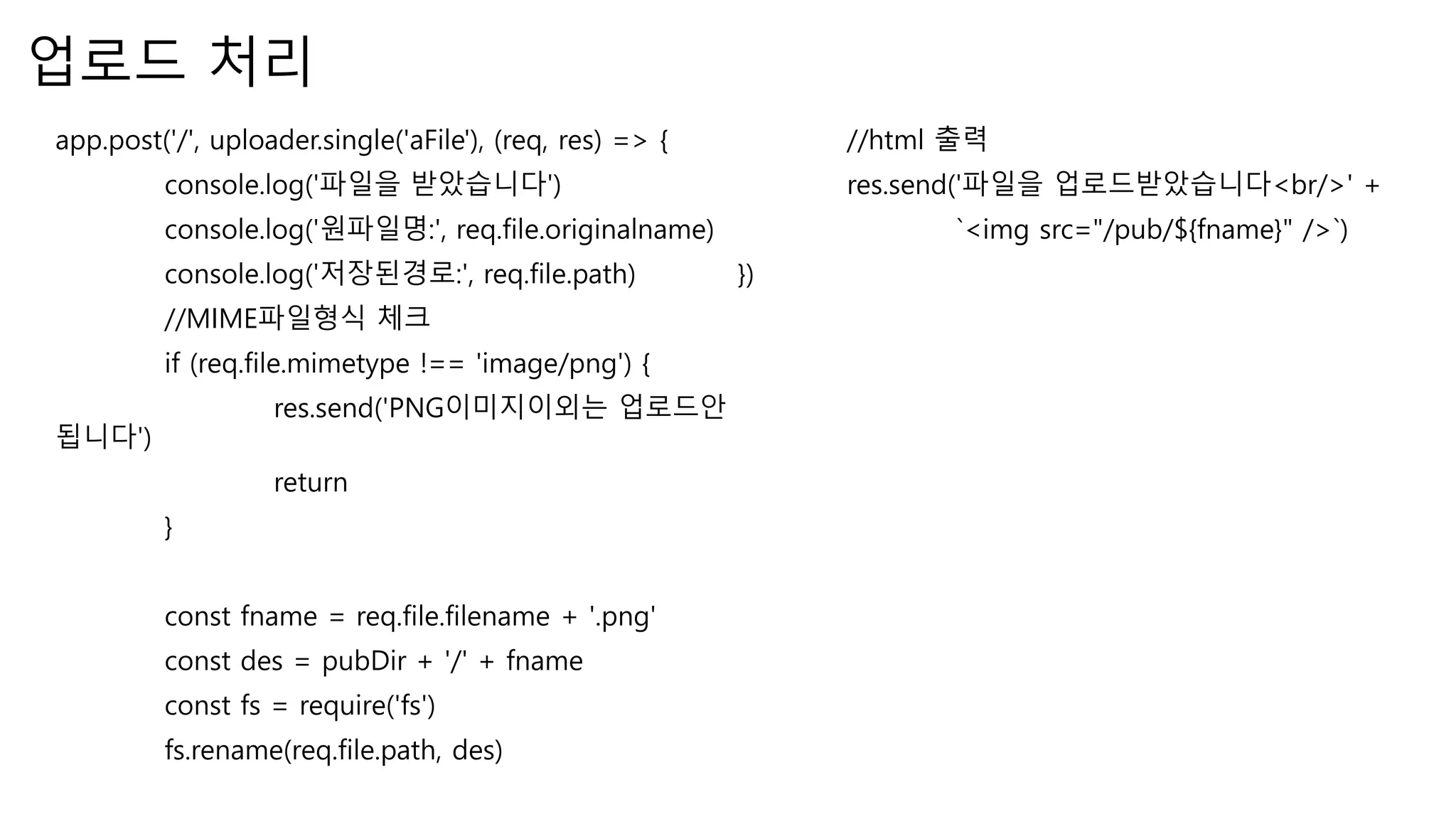 업로드 처리 app.post('/', uploader.single('aFile'), (req, res) => { console.log('파일을 받았습니다') console.log('원파일명:', req.file.originalname) console.log('저장된경로:', req.file.path) //MIME파일형식 체크 if (req.file.mimetype !== 'image/png') { res.send('PNG이미지이외는 업로드안 됩니다') return } const fname = req.file.filename + '.png' const des = pubDir + '/' + fname const fs = require('fs') fs.rename(req.file.path, des) //html 출력 res.send('파일을 업로드받았습니다<br/>' + `<img src="/pub/${fname}" />`) }) 