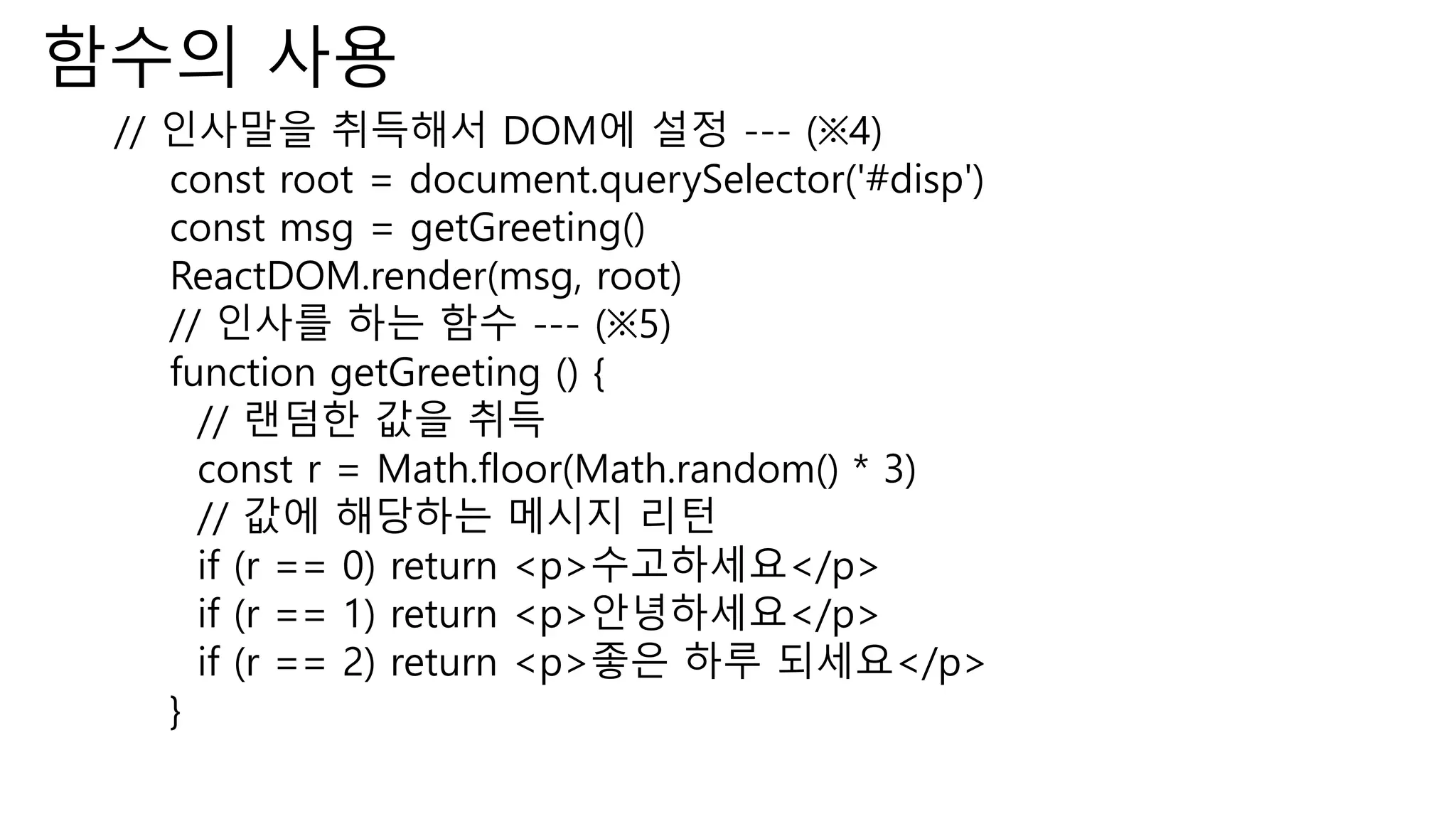함수의 사용 // 인사말을 취득해서 DOM에 설정 --- (※4) const root = document.querySelector('#disp') const msg = getGreeting() ReactDOM.render(msg, root) // 인사를 하는 함수 --- (※5) function getGreeting () { // 랜덤한 값을 취득 const r = Math.floor(Math.random() * 3) // 값에 해당하는 메시지 리턴 if (r == 0) return <p>수고하세요</p> if (r == 1) return <p>안녕하세요</p> if (r == 2) return <p>좋은 하루 되세요</p> } 
