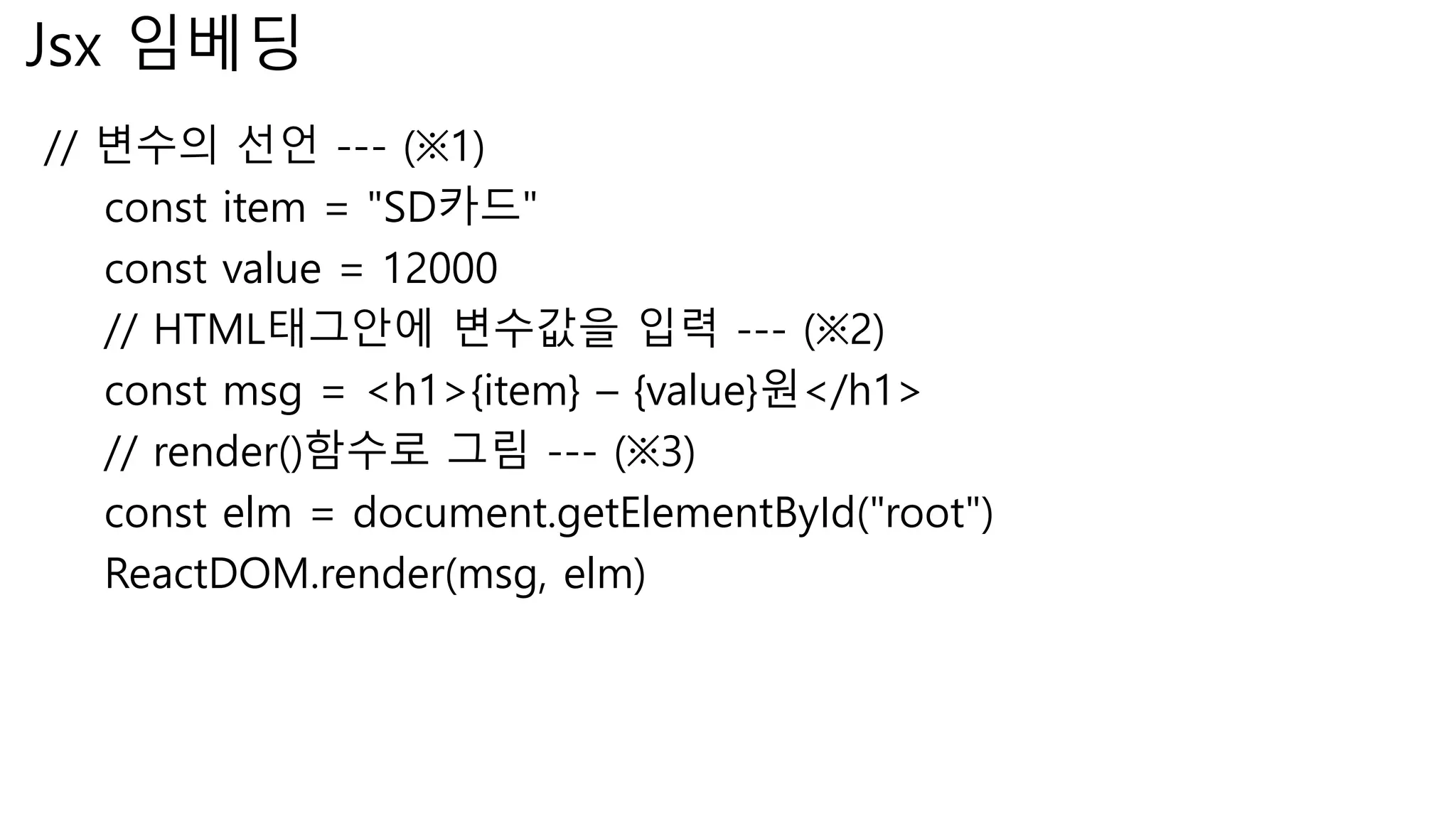 Jsx 임베딩 // 변수의 선언 --- (※1) const item = "SD카드" const value = 12000 // HTML태그안에 변수값을 입력 --- (※2) const msg = <h1>{item} – {value}원</h1> // render()함수로 그림 --- (※3) const elm = document.getElementById("root") ReactDOM.render(msg, elm) 