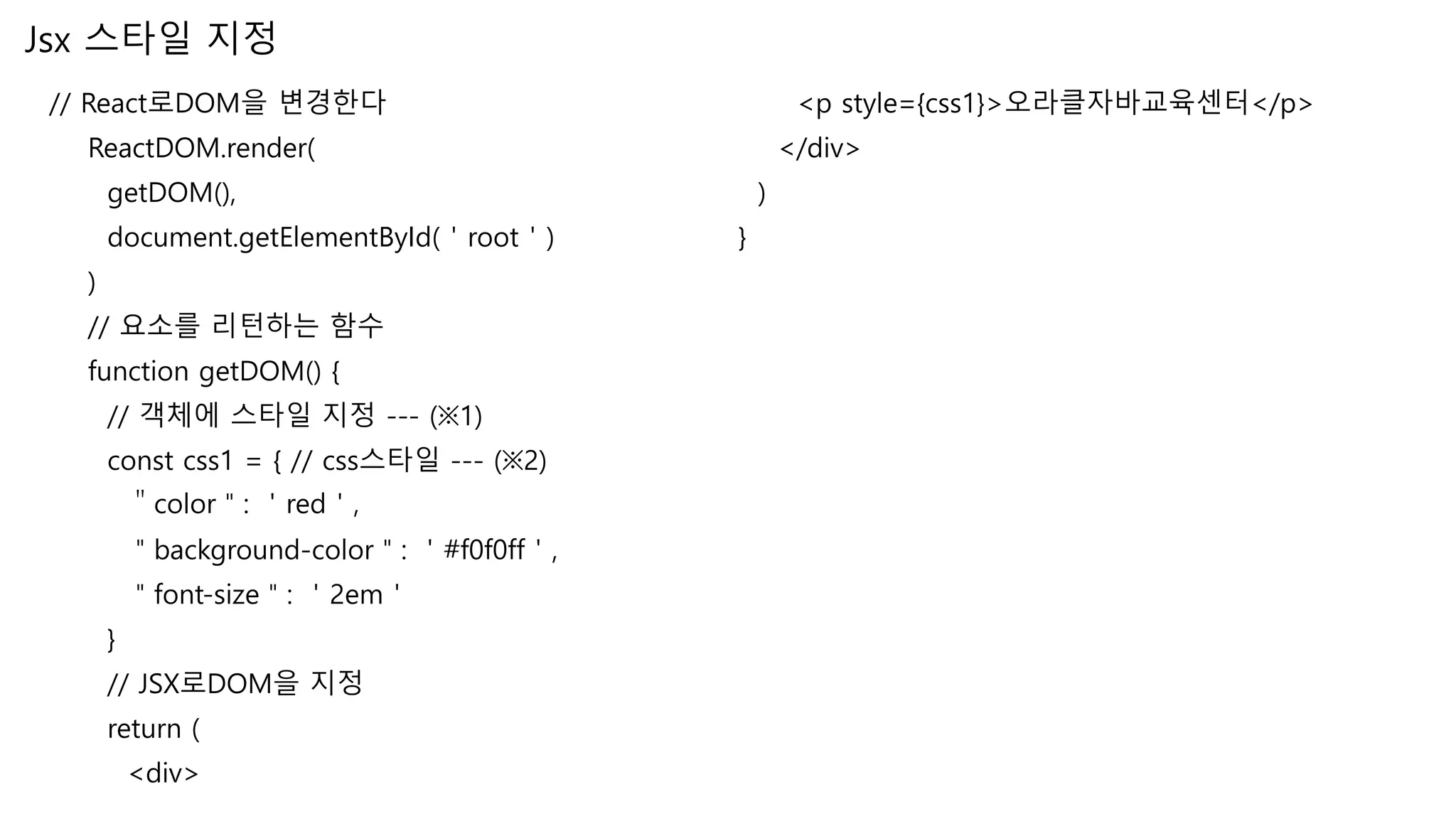 Jsx 스타일 지정 // React로DOM을 변경한다 ReactDOM.render( getDOM(), document.getElementById(＇root＇) ) // 요소를 리턴하는 함수 function getDOM() { // 객체에 스타일 지정 --- (※1) const css1 = { // css스타일 --- (※2) ＂color＂: ＇red＇, ＂background-color＂: ＇#f0f0ff＇, ＂font-size＂: ＇2em＇ } // JSX로DOM을 지정 return ( <div> <p style={css1}>오라클자바교육센터</p> </div> ) } 
