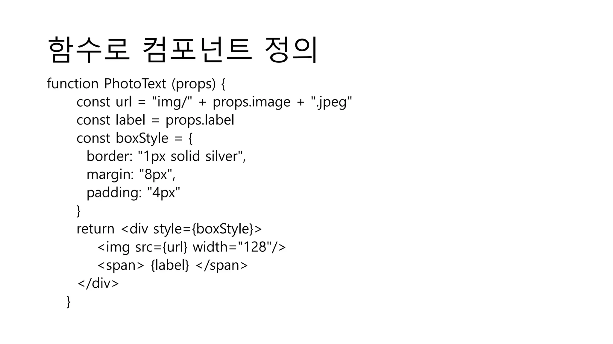 함수로 컴포넌트 정의 function PhotoText (props) { const url = "img/" + props.image + ".jpeg" const label = props.label const boxStyle = { border: "1px solid silver", margin: "8px", padding: "4px" } return <div style={boxStyle}> <img src={url} width="128"/> <span> {label} </span> </div> } 