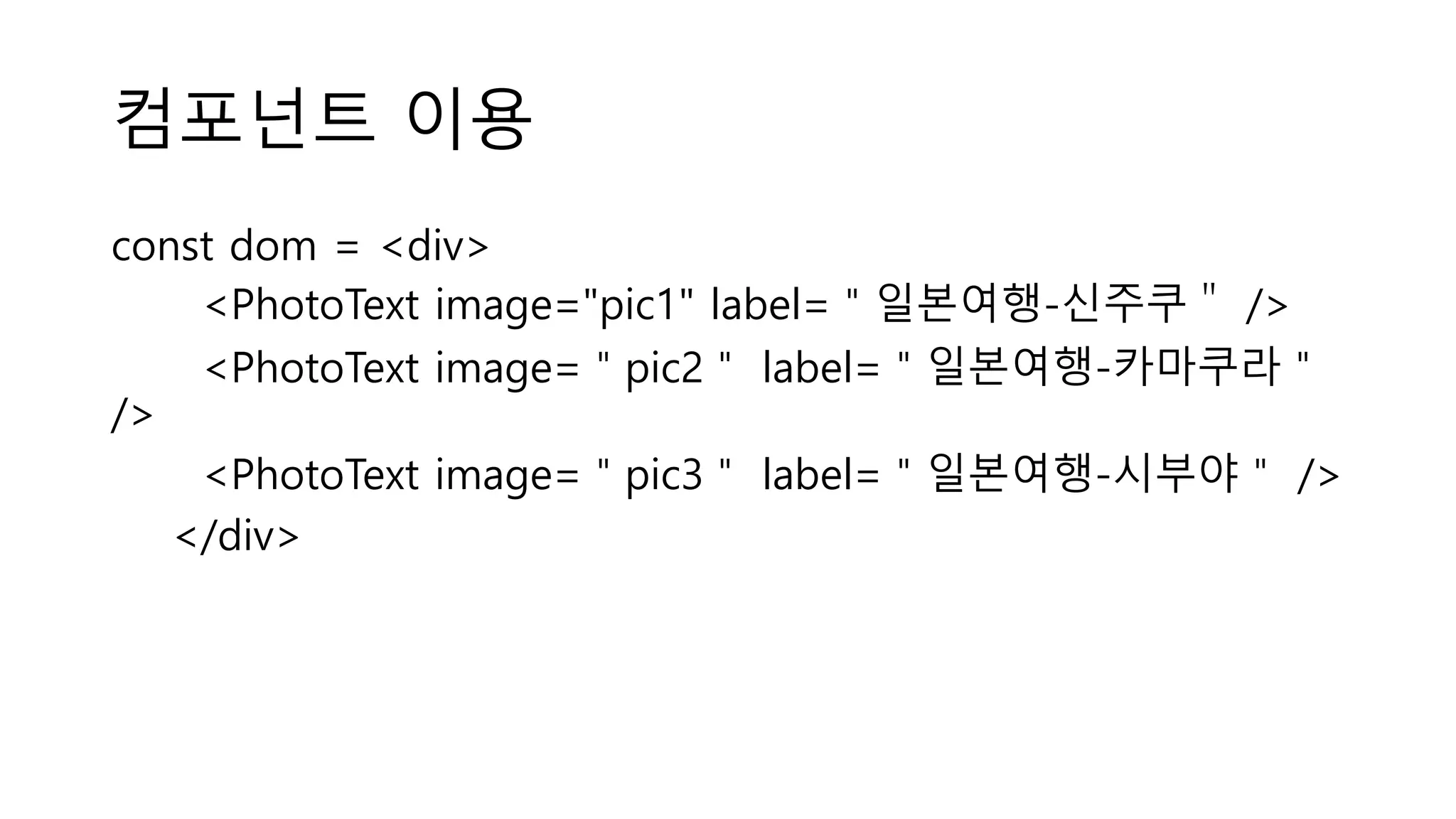 컴포넌트 이용 const dom = <div> <PhotoText image="pic1" label=＂일본여행-신주쿠＂ /> <PhotoText image=＂pic2＂ label=＂일본여행-카마쿠라＂ /> <PhotoText image=＂pic3＂ label=＂일본여행-시부야＂ /> </div> 