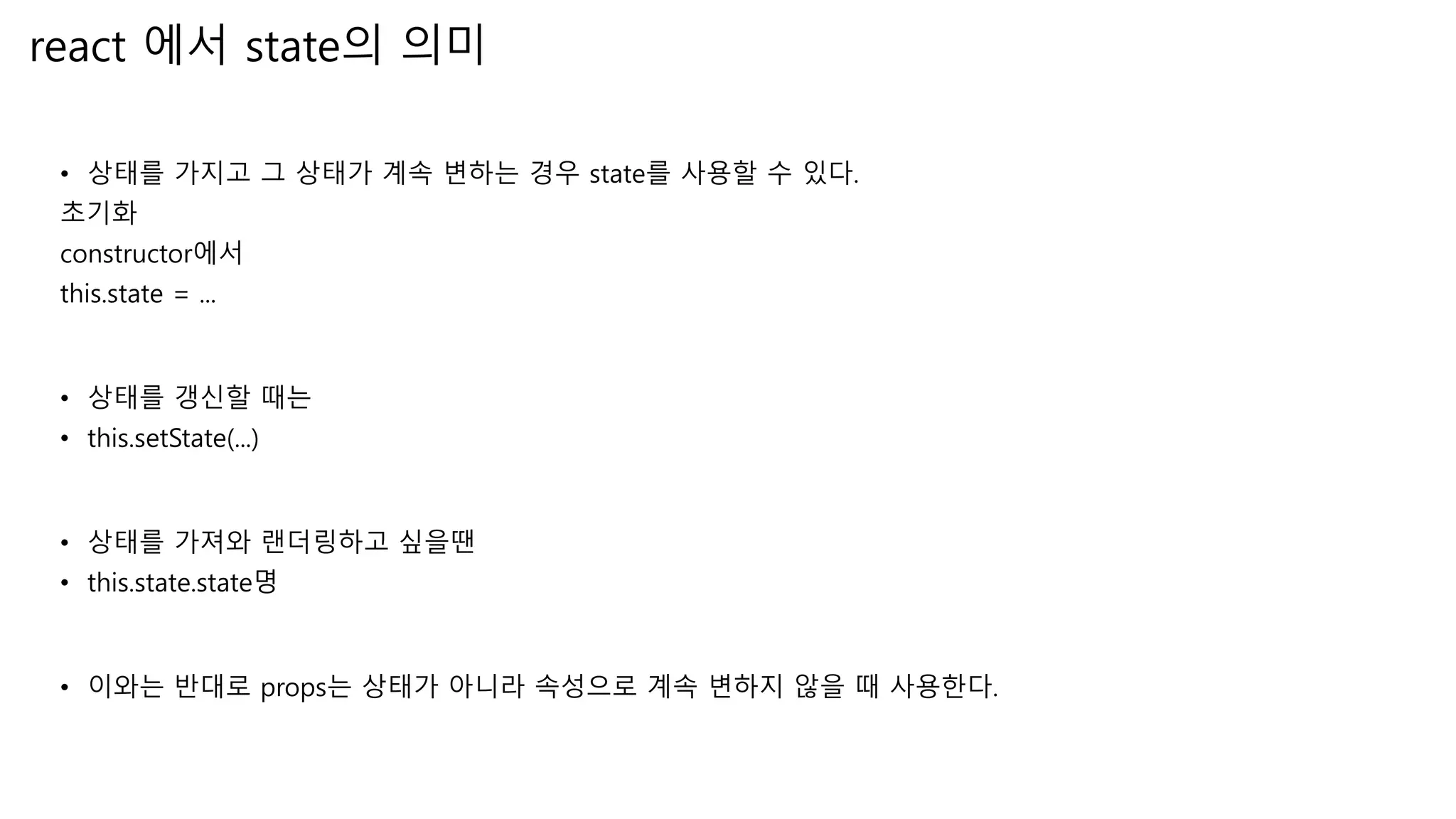 react 에서 state의 의미 • 상태를 가지고 그 상태가 계속 변하는 경우 state를 사용할 수 있다. 초기화 constructor에서 this.state = ... • 상태를 갱신할 때는 • this.setState(...) • 상태를 가져와 랜더링하고 싶을땐 • this.state.state명 • 이와는 반대로 props는 상태가 아니라 속성으로 계속 변하지 않을 때 사용한다. 