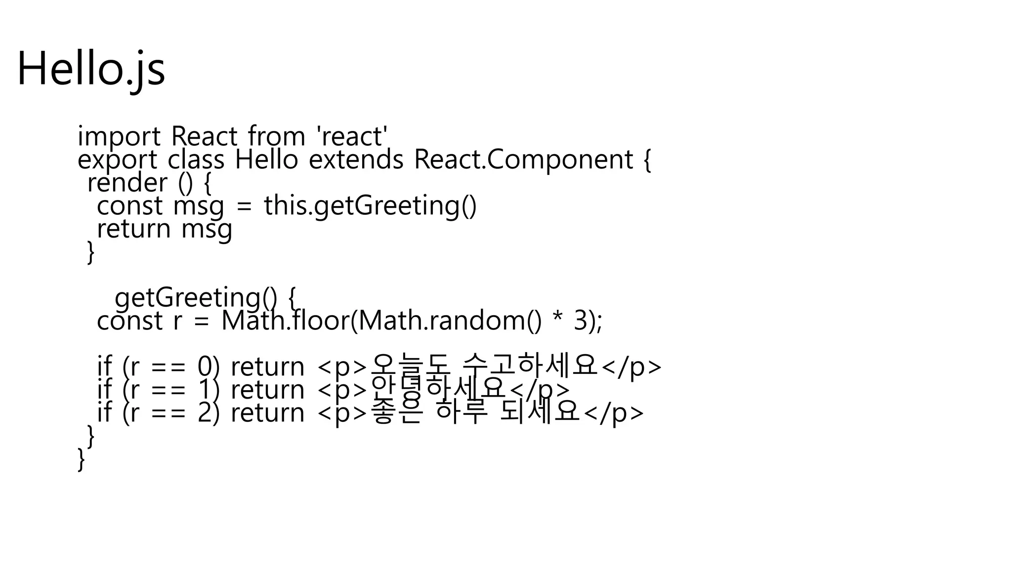 Hello.js import React from 'react' export class Hello extends React.Component { render () { const msg = this.getGreeting() return msg } getGreeting() { const r = Math.floor(Math.random() * 3); if (r == 0) return <p>오늘도 수고하세요</p> if (r == 1) return <p>안녕하세요</p> if (r == 2) return <p>좋은 하루 되세요</p> } } 