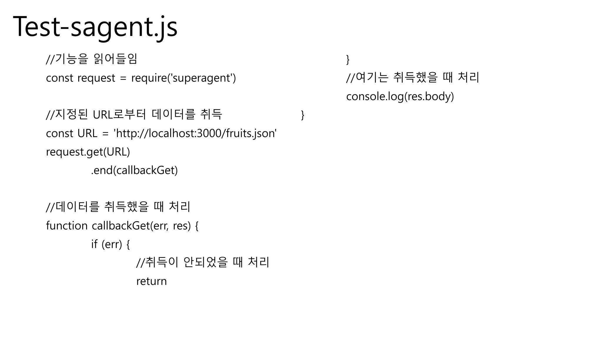 Test-sagent.js //기능을 읽어들임 const request = require('superagent') //지정된 URL로부터 데이터를 취득 const URL = 'http://localhost:3000/fruits.json' request.get(URL) .end(callbackGet) //데이터를 취득했을 때 처리 function callbackGet(err, res) { if (err) { //취득이 안되었을 때 처리 return } //여기는 취득했을 때 처리 console.log(res.body) } 