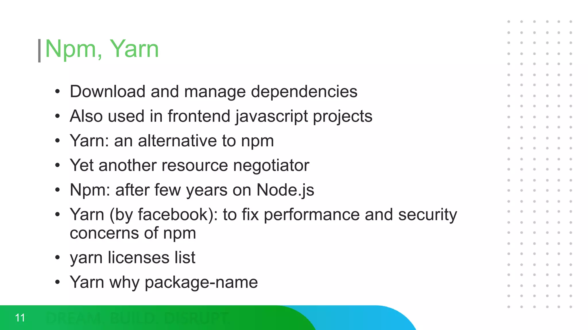 Npm, Yarn
• Download and manage dependencies
• Also used in frontend javascript projects
• Yarn: an alternative to npm
• Yet another resource negotiator
• Npm: after few years on Node.js
• Yarn (by facebook): to fix performance and security
concerns of npm
• yarn licenses list
• Yarn why package-name
11
 