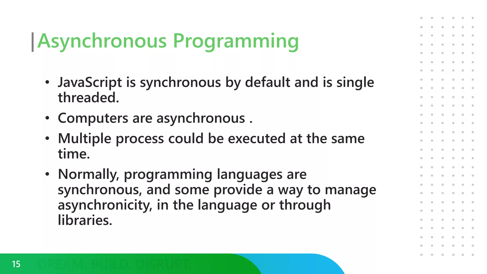 Asynchronous Programming
• JavaScript is synchronous by default and is single
threaded.
• Computers are asynchronous .
• Multiple process could be executed at the same
time.
• Normally, programming languages are
synchronous, and some provide a way to manage
asynchronicity, in the language or through
libraries.
15
 