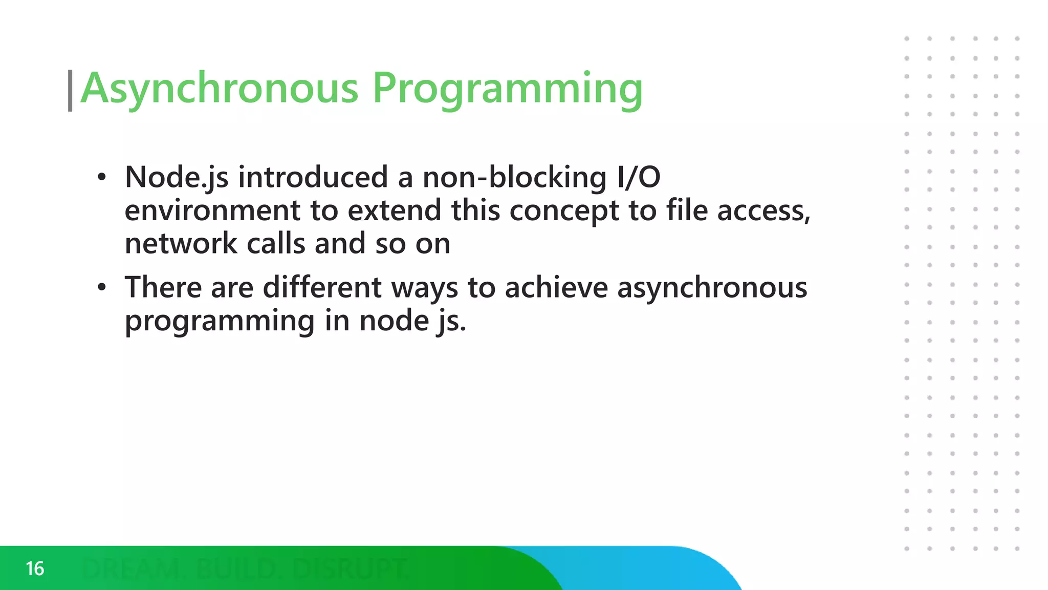 Asynchronous Programming
• Node.js introduced a non-blocking I/O
environment to extend this concept to file access,
network calls and so on
• There are different ways to achieve asynchronous
programming in node js.
16
 