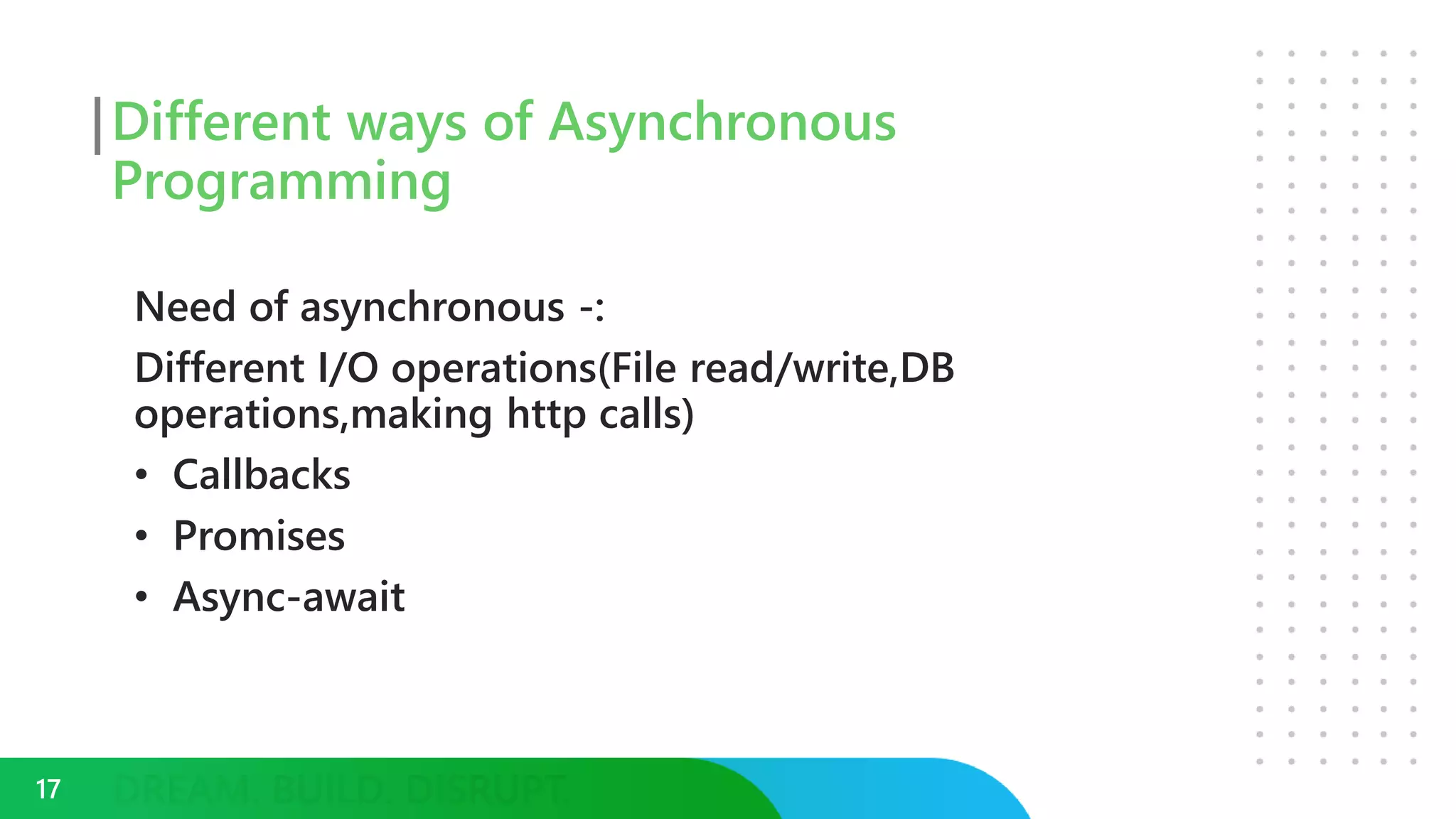 Different ways of Asynchronous
Programming
Need of asynchronous -:
Different I/O operations(File read/write,DB
operations,making http calls)
• Callbacks
• Promises
• Async-await
17
 
