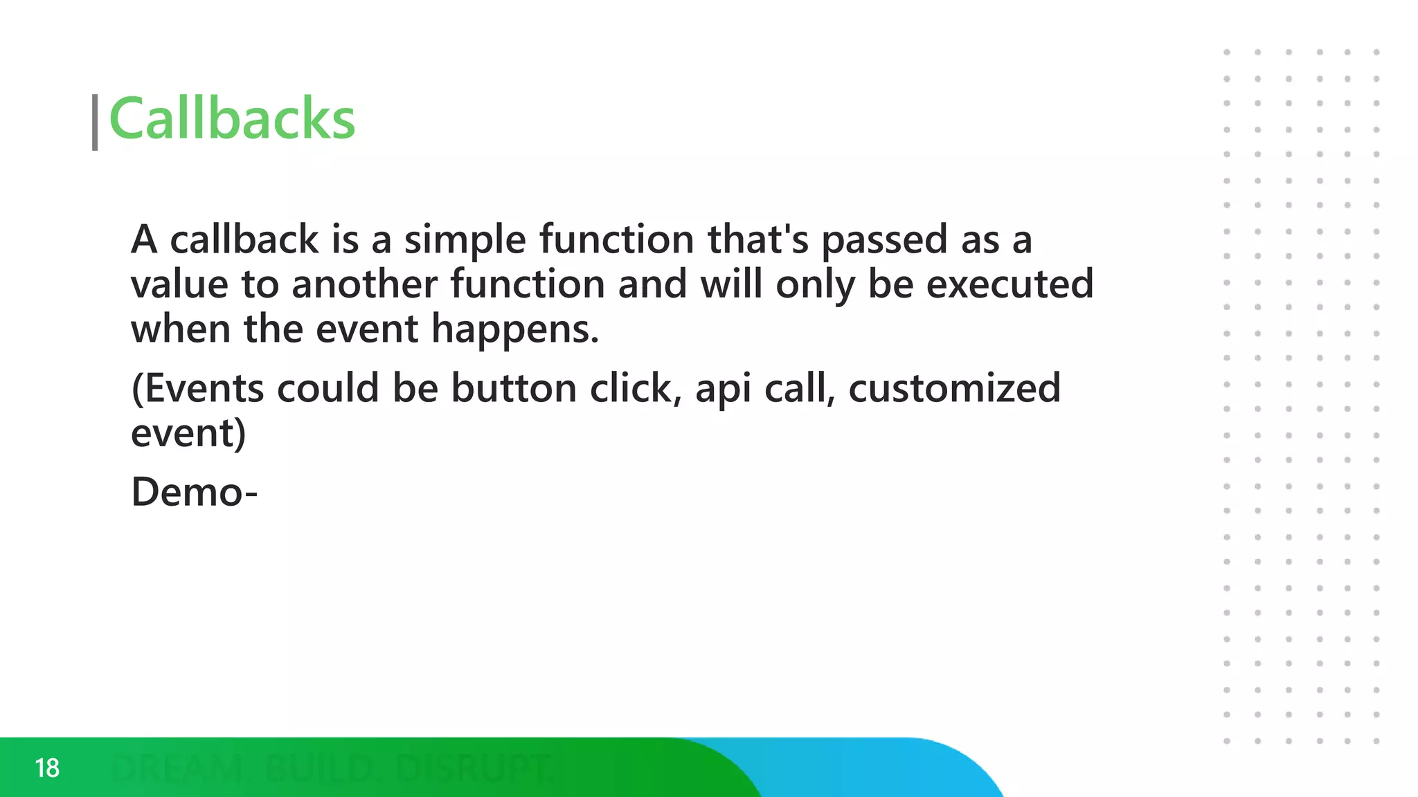 Callbacks
A callback is a simple function that's passed as a
value to another function and will only be executed
when the event happens.
(Events could be button click, api call, customized
event)
Demo-
18
 