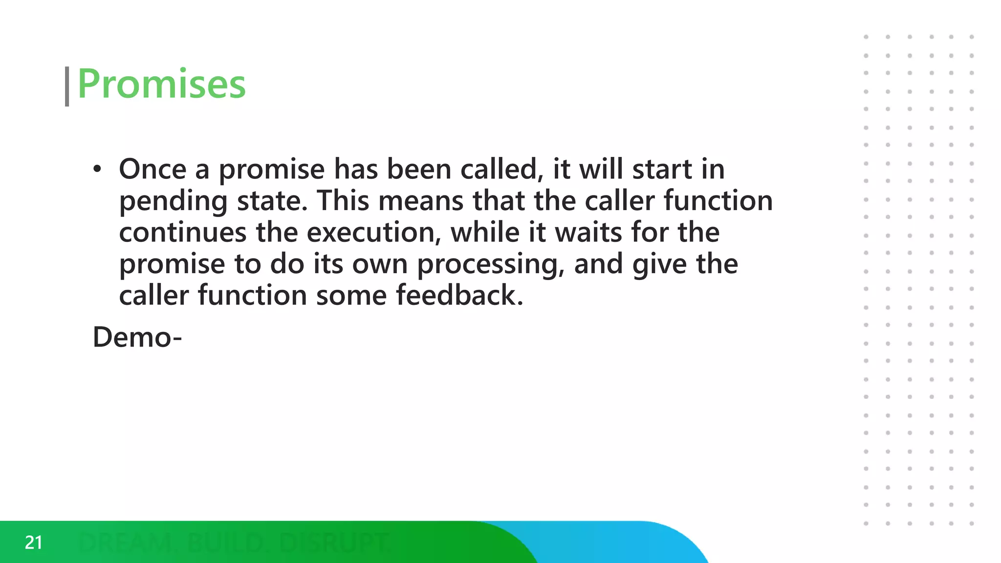 Promises
• Once a promise has been called, it will start in
pending state. This means that the caller function
continues the execution, while it waits for the
promise to do its own processing, and give the
caller function some feedback.
Demo-
21
 
