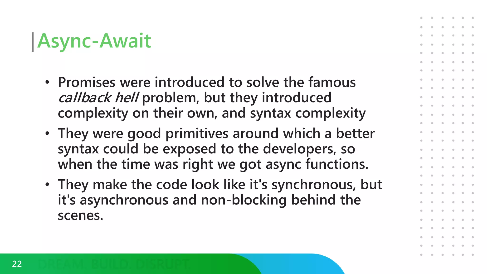 Async-Await
• Promises were introduced to solve the famous
callback hell problem, but they introduced
complexity on their own, and syntax complexity
• They were good primitives around which a better
syntax could be exposed to the developers, so
when the time was right we got async functions.
• They make the code look like it's synchronous, but
it's asynchronous and non-blocking behind the
scenes.
22
 