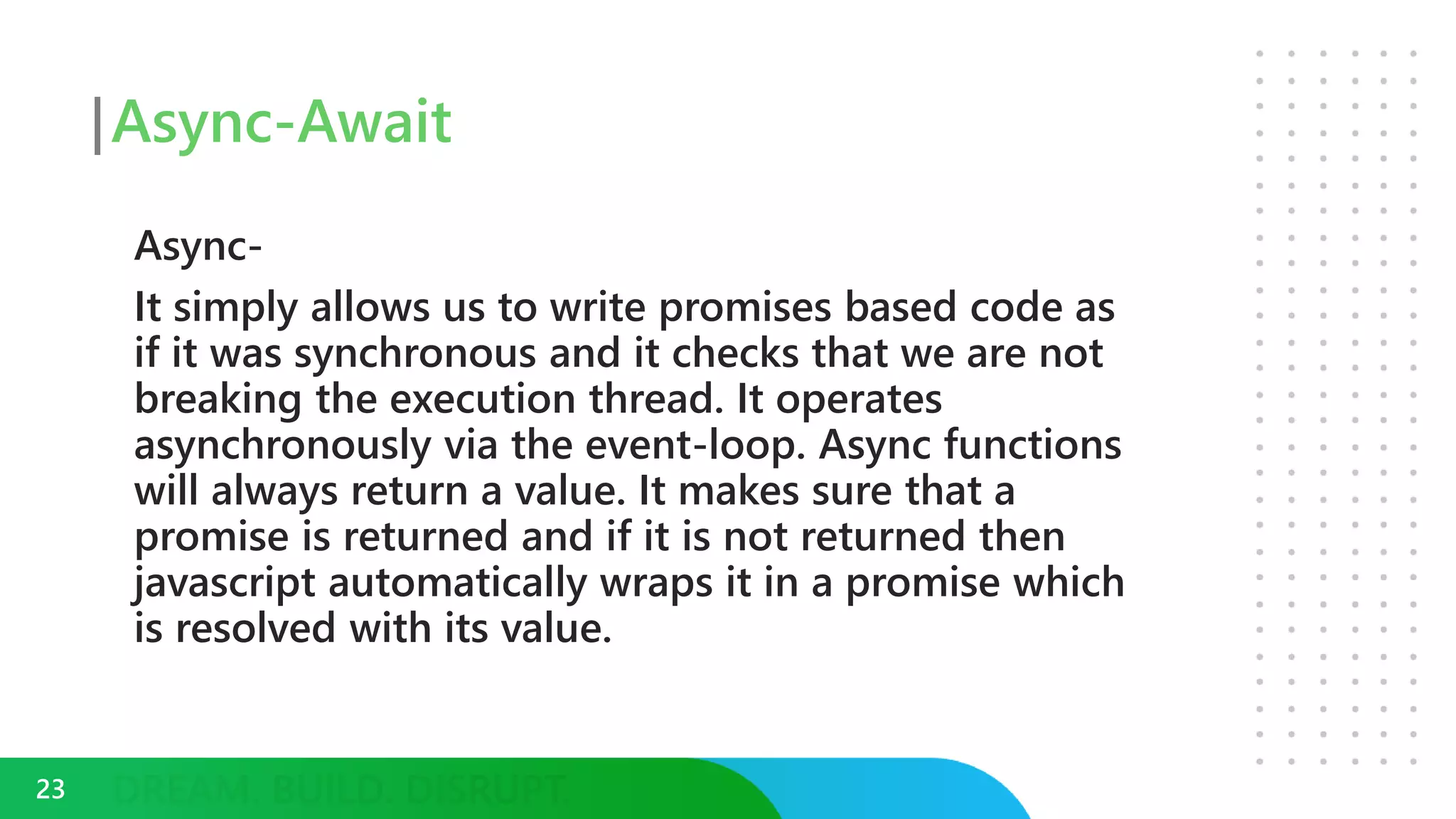 Async-Await
Async-
It simply allows us to write promises based code as
if it was synchronous and it checks that we are not
breaking the execution thread. It operates
asynchronously via the event-loop. Async functions
will always return a value. It makes sure that a
promise is returned and if it is not returned then
javascript automatically wraps it in a promise which
is resolved with its value.
23
 
