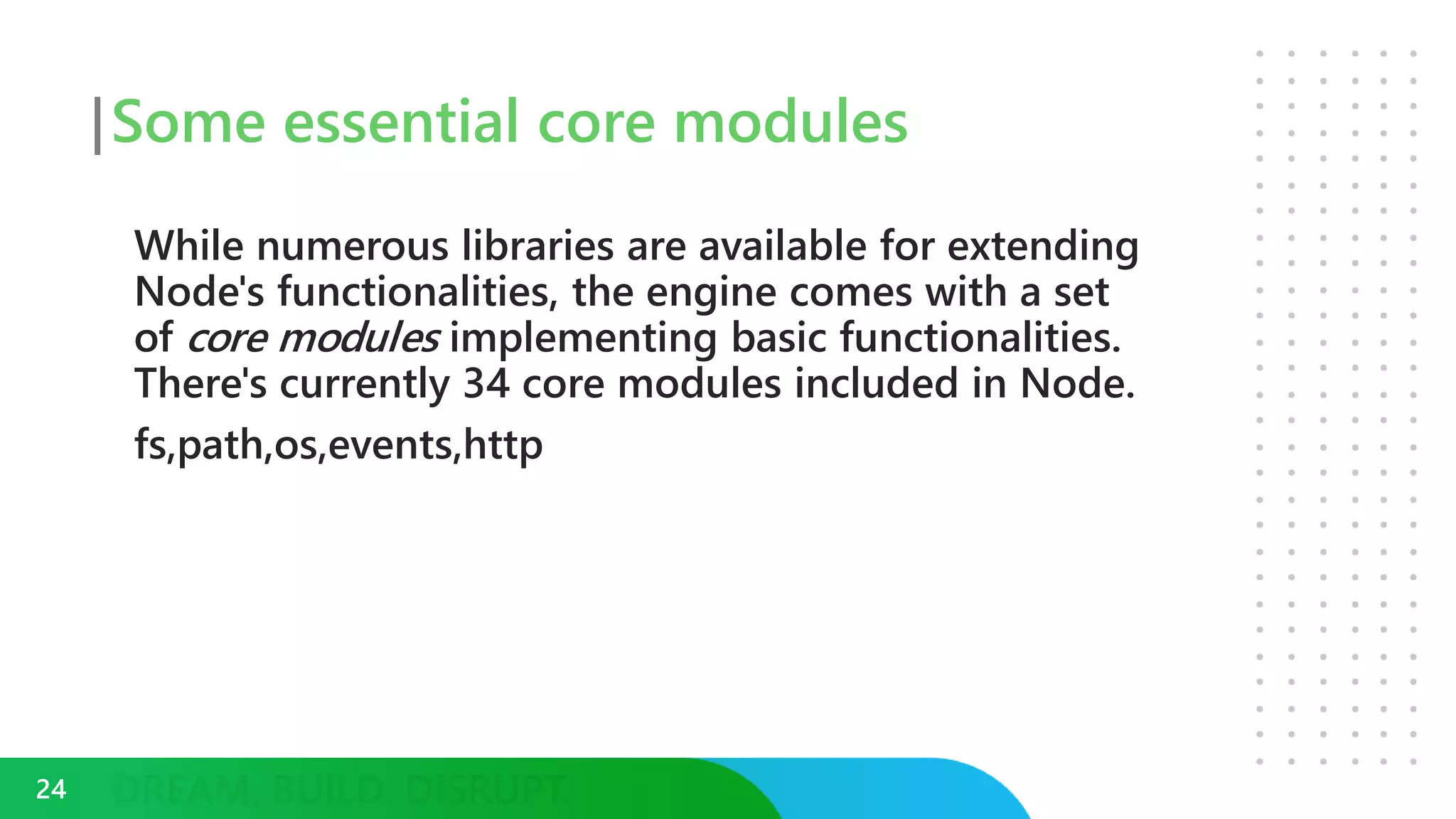 Some essential core modules
While numerous libraries are available for extending
Node's functionalities, the engine comes with a set
of core modules implementing basic functionalities.
There's currently 34 core modules included in Node.
fs,path,os,events,http
24
 