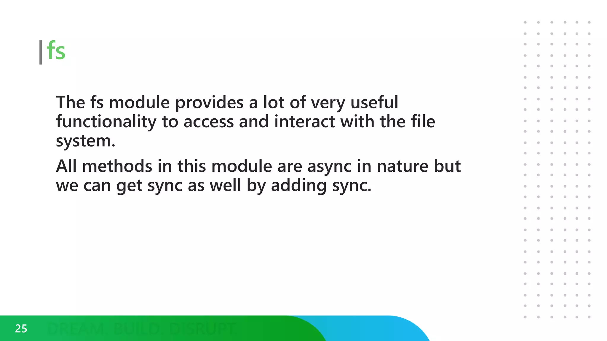 fs
The fs module provides a lot of very useful
functionality to access and interact with the file
system.
All methods in this module are async in nature but
we can get sync as well by adding sync.
25
 