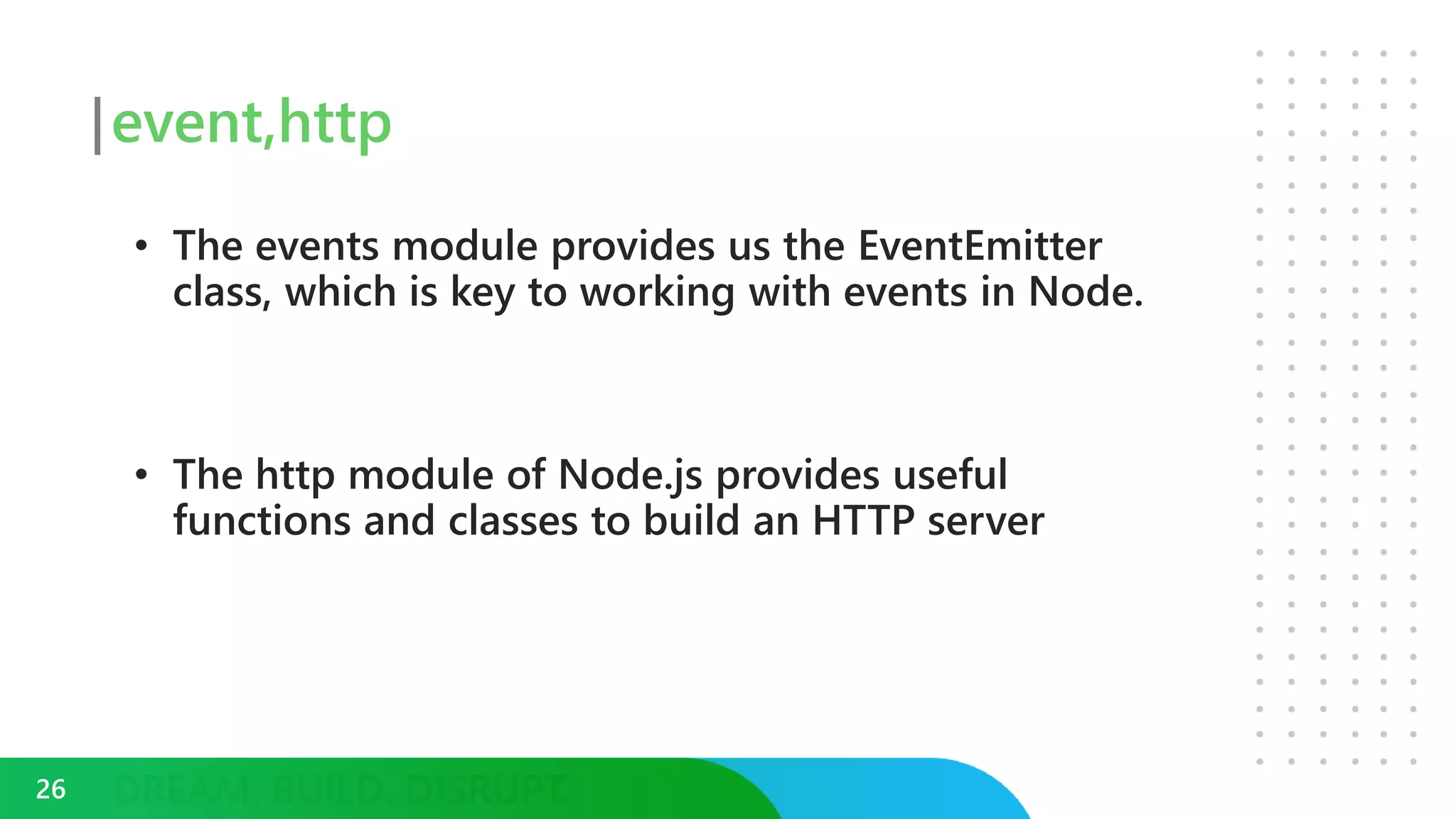 event,http
• The events module provides us the EventEmitter
class, which is key to working with events in Node.
• The http module of Node.js provides useful
functions and classes to build an HTTP server
26
 