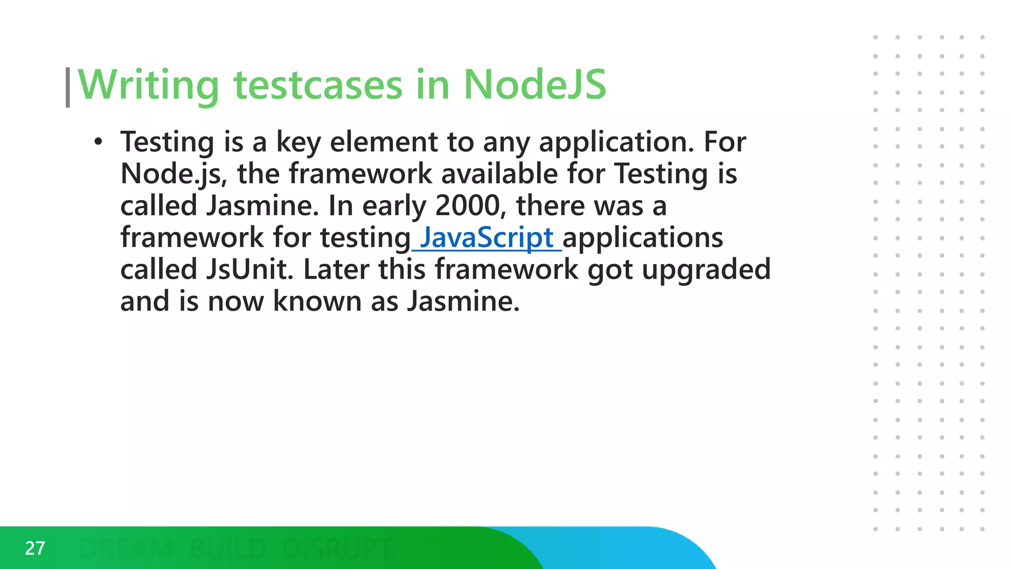 Writing testcases in NodeJS
• Testing is a key element to any application. For
Node.js, the framework available for Testing is
called Jasmine. In early 2000, there was a
framework for testing JavaScript applications
called JsUnit. Later this framework got upgraded
and is now known as Jasmine.
27
 