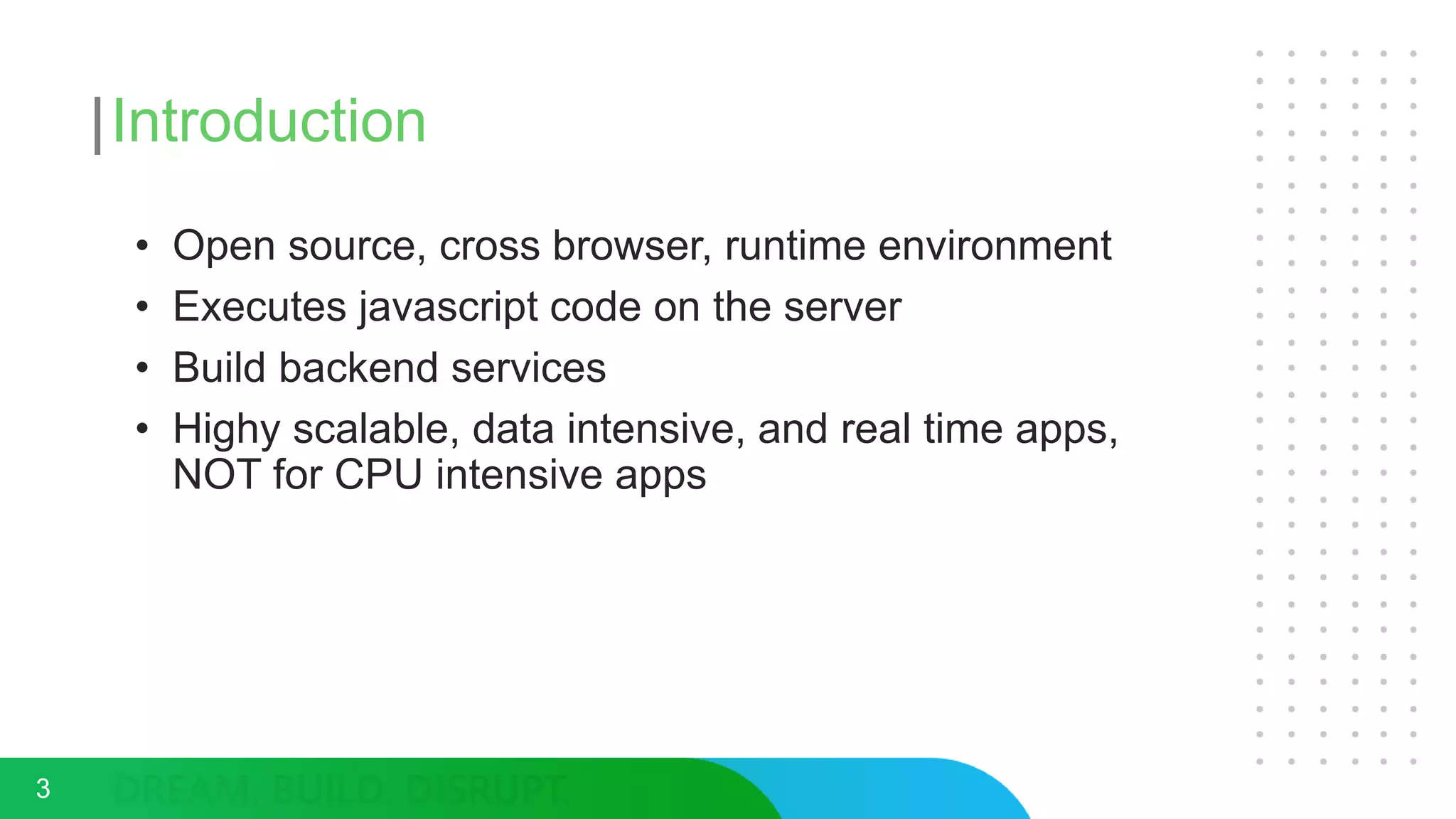 Introduction
• Open source, cross browser, runtime environment
• Executes javascript code on the server
• Build backend services
• Highy scalable, data intensive, and real time apps,
NOT for CPU intensive apps
3
 