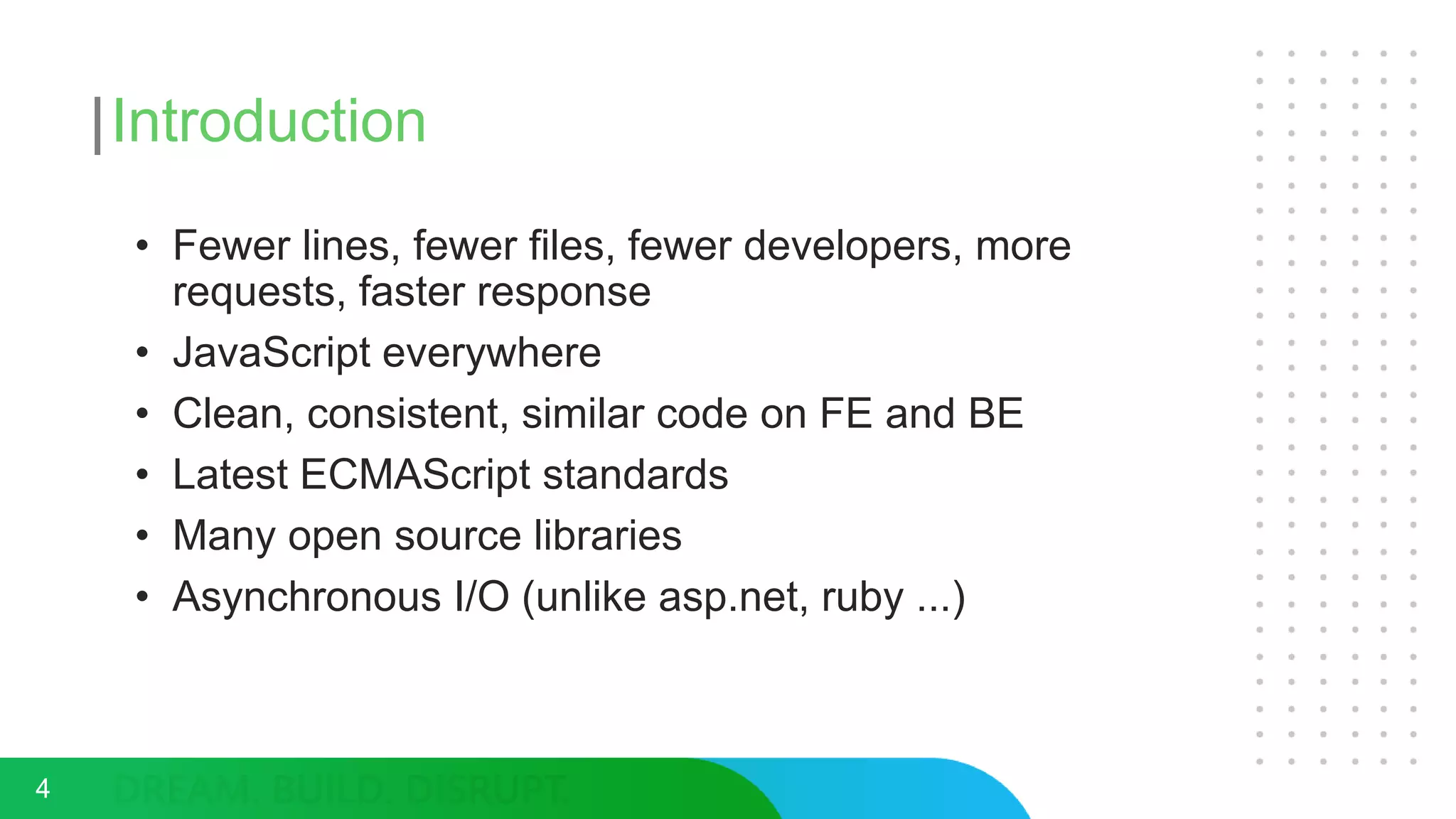 Introduction
• Fewer lines, fewer files, fewer developers, more
requests, faster response
• JavaScript everywhere
• Clean, consistent, similar code on FE and BE
• Latest ECMAScript standards
• Many open source libraries
• Asynchronous I/O (unlike asp.net, ruby ...)
4
 