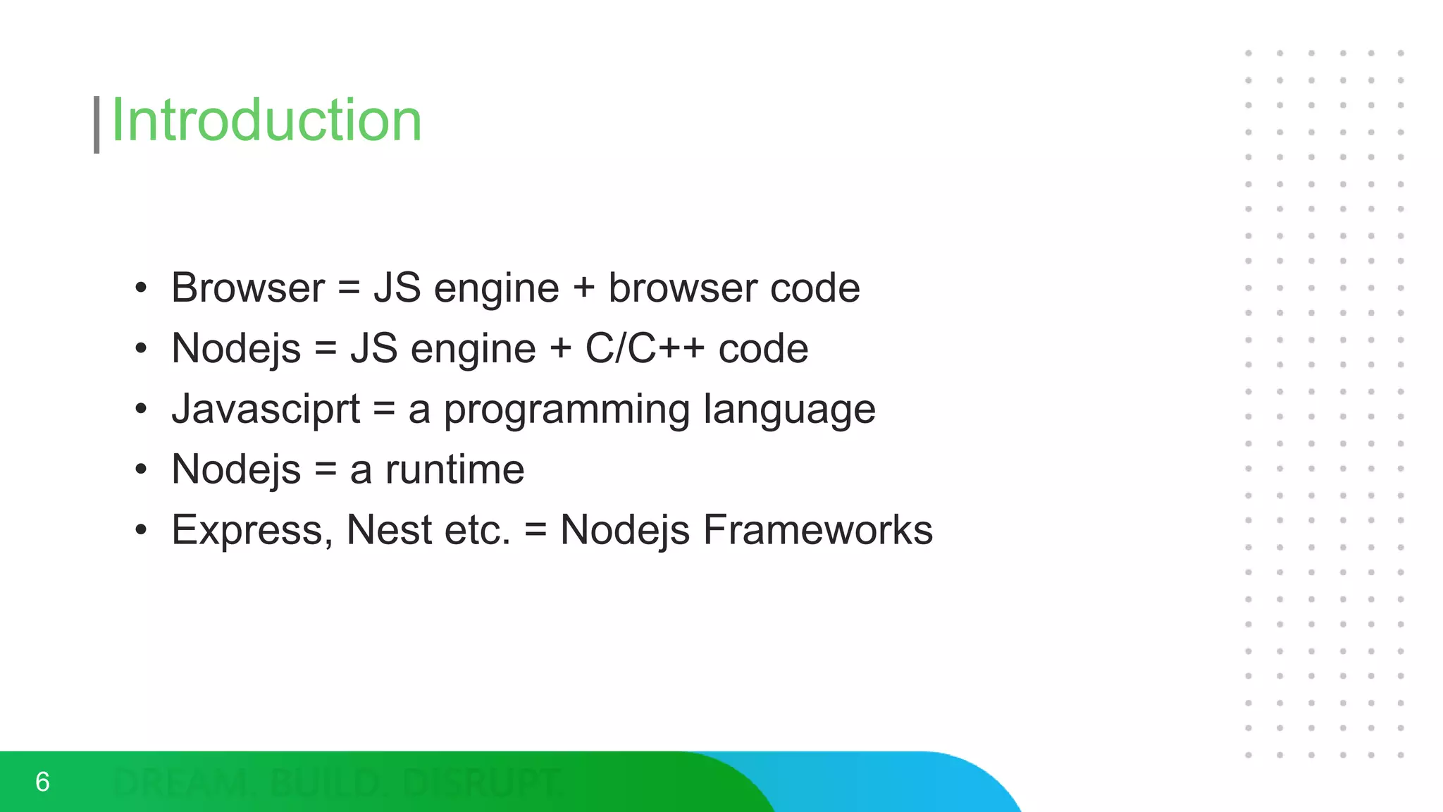 Introduction
• Browser = JS engine + browser code
• Nodejs = JS engine + C/C++ code
• Javasciprt = a programming language
• Nodejs = a runtime
• Express, Nest etc. = Nodejs Frameworks
6
 