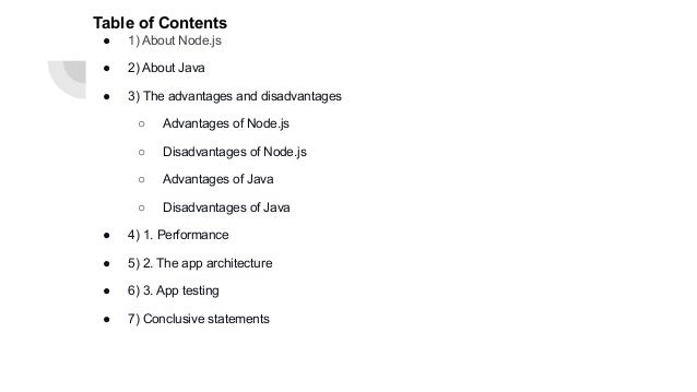 Table of Contents ● 1) About Node.js ● 2) About Java ● 3) The advantages and disadvantages ○ Advantages of Node.js ○ Disadvantages of Node.js ○ Advantages of Java ○ Disadvantages of Java ● 4) 1. Performance ● 5) 2. The app architecture ● 6) 3. App testing ● 7) Conclusive statements 