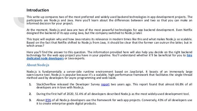Introduction This write-up compares two of the most preferred and widely used backend technologies in app development projects. The participants are Node.js and Java. Here you’ll learn about the differences between and two so that you can make an informed decision for your project. At the moment, Node.js and Java are two of the most powerful technologies for app backend development. Even Netflix designed the backend of its app using Java, but the company switched to Node.js later. This topic will explain why and how Java retains its relevance in modern times like this and what makes Node.js so scalable. Based on the fact that Netflix shifted to Node.js from Java, it should be clear that the former can outrun the latter, but in which areas? Here you’ll find the answer to this question. The information provided here will also help you decide on the right backend technology for the web app project you have in your pipeline. You’ll understand whether it’ll be beneficial for you to hire dedicated node developers or Java experts. About Node.js Node.js is fundamentally a server-side runtime environment based on JavaScript. It boasts of an immensely large open-source tool. Node.js is popular because it’s a scalable, high-performance framework that facilitates the single-thread method used by developers for async programming and web loads. 1. StackOverflow released the Developer Survey report two years ago. This report found that almost 66.8% of all developers are in love with Node.js. 2. During the first half of 2020, 51.4% of all developers described Node.js as the most widely-used development tool. 3. About 85% of all Node.js developers use the framework for web app projects. Conversely, 43% of all developers use it to create enterprise-grade digital products. 