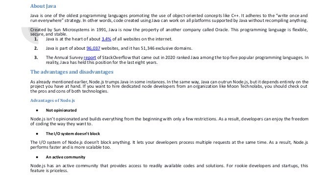 About Java Java is one of the oldest programming languages promoting the use of object-oriented concepts like C++. It adheres to the “write once and run everywhere” strategy. In other words, code created using Java can work on all platforms supported by Java without recompiling anything. Created by Sun Microsystems in 1991, Java is now the property of another company called Oracle. This programming language is flexible, secure, and stable. 1. Java is at the heart of about 3.4% of all websites on the internet. 2. Java is part of about 96,037 websites, and it has 51,346 exclusive domains. 3. The Annual Survey report of StackOverflow that came out in 2020 ranked Java among the top five popular programming languages. In reality, Java has held this position for the last eight years. The advantages and disadvantages As already mentioned earlier, Node.js trumps Java in some instances. In the same way, Java can outrun Node.js, but it depends entirely on the project you have at hand. If you want to hire dedicated node developers from an organization like Moon Technolabs, you should check out the pros and cons of both technologies. Advantages of Node.js ● Not opinionated Node.js isn’t opinionated and builds everything from the beginning with only a few restrictions. As a result, developers can enjoy the freedom of coding the way they want to. ● The I/O system doesn’t block The I/O system of Node.js doesn’t block anything. It lets your developers process multiple requests at the same time. As a result, Node.js performs faster and is more scalable too. ● An active community Node.js has an active community that provides access to readily available codes and solutions. For rookie developers and startups, this feature is priceless. 