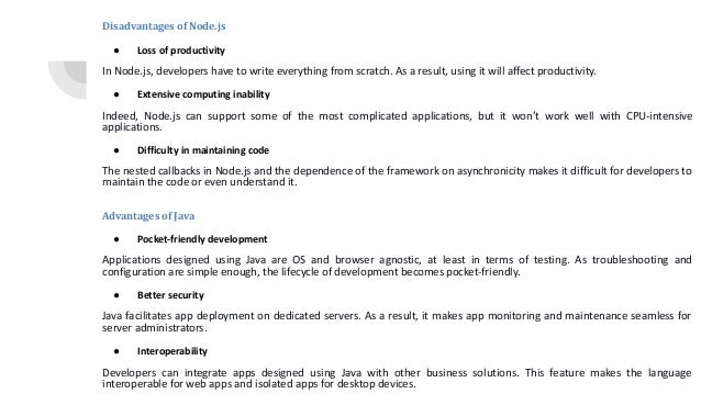 Disadvantages of Node.js ● Loss of productivity In Node.js, developers have to write everything from scratch. As a result, using it will affect productivity. ● Extensive computing inability Indeed, Node.js can support some of the most complicated applications, but it won’t work well with CPU-intensive applications. ● Difficulty in maintaining code The nested callbacks in Node.js and the dependence of the framework on asynchronicity makes it difficult for developers to maintain the code or even understand it. Advantages of Java ● Pocket-friendly development Applications designed using Java are OS and browser agnostic, at least in terms of testing. As troubleshooting and configuration are simple enough, the lifecycle of development becomes pocket-friendly. ● Better security Java facilitates app deployment on dedicated servers. As a result, it makes app monitoring and maintenance seamless for server administrators. ● Interoperability Developers can integrate apps designed using Java with other business solutions. This feature makes the language interoperable for web apps and isolated apps for desktop devices. 