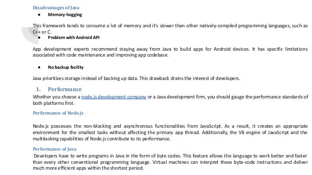 Disadvantages of Java ● Memory-hogging This framework tends to consume a lot of memory and it’s slower than other natively-compiled programming languages, such as C++ or C. ● Problem with Android API App development experts recommend staying away from Java to build apps for Android devices. It has specific limitations associated with code maintenance and improving app codebase. ● No backup facility Java prioritizes storage instead of backing up data. This drawback drains the interest of developers. 1. Performance Whether you choose a node.js development company or a Java development firm, you should gauge the performance standards of both platforms first. Performance of Node.js Node.js possesses the non-blocking and asynchronous functionalities from JavaScript. As a result, it creates an appropriate environment for the smallest tasks without affecting the primary app thread. Additionally, the V8 engine of JavaScript and the multitasking capabilities of Node.js contribute to its performance. Performance of Java Developers have to write programs in Java in the form of byte codes. This feature allows the language to work better and faster than every other conventional programming language. Virtual machines can interpret these byte-code instructions and deliver much more efficient apps within the shortest period. 