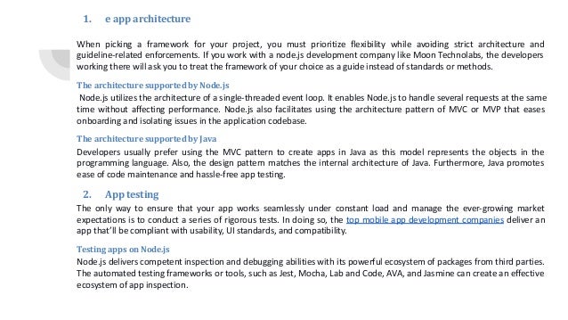 1. e app architecture When picking a framework for your project, you must prioritize flexibility while avoiding strict architecture and guideline-related enforcements. If you work with a node.js development company like Moon Technolabs, the developers working there will ask you to treat the framework of your choice as a guide instead of standards or methods. The architecture supported by Node.js Node.js utilizes the architecture of a single-threaded event loop. It enables Node.js to handle several requests at the same time without affecting performance. Node.js also facilitates using the architecture pattern of MVC or MVP that eases onboarding and isolating issues in the application codebase. The architecture supported by Java Developers usually prefer using the MVC pattern to create apps in Java as this model represents the objects in the programming language. Also, the design pattern matches the internal architecture of Java. Furthermore, Java promotes ease of code maintenance and hassle-free app testing. 2. App testing The only way to ensure that your app works seamlessly under constant load and manage the ever-growing market expectations is to conduct a series of rigorous tests. In doing so, the top mobile app development companies deliver an app that’ll be compliant with usability, UI standards, and compatibility. Testing apps on Node.js Node.js delivers competent inspection and debugging abilities with its powerful ecosystem of packages from third parties. The automated testing frameworks or tools, such as Jest, Mocha, Lab and Code, AVA, and Jasmine can create an effective ecosystem of app inspection. 