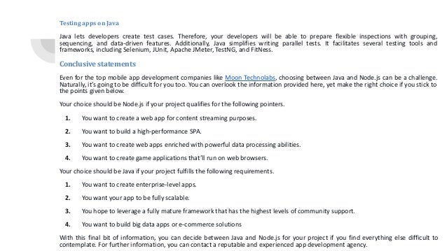 Testing apps on Java Java lets developers create test cases. Therefore, your developers will be able to prepare flexible inspections with grouping, sequencing, and data-driven features. Additionally, Java simplifies writing parallel tests. It facilitates several testing tools and frameworks, including Selenium, JUnit, Apache JMeter, TestNG, and FitNess. Conclusive statements Even for the top mobile app development companies like Moon Technolabs, choosing between Java and Node.js can be a challenge. Naturally, it’s going to be difficult for you too. You can overlook the information provided here, yet make the right choice if you stick to the points given below. Your choice should be Node.js if your project qualifies for the following pointers. 1. You want to create a web app for content streaming purposes. 2. You want to build a high-performance SPA. 3. You want to create web apps enriched with powerful data processing abilities. 4. You want to create game applications that’ll run on web browsers. Your choice should be Java if your project fulfills the following requirements. 1. You want to create enterprise-level apps. 2. You want your app to be fully scalable. 3. You hope to leverage a fully mature framework that has the highest levels of community support. 4. You want to build big data apps or e-commerce solutions With this final bit of information, you can decide between Java and Node.js for your project if you find everything else difficult to contemplate. For further information, you can contact a reputable and experienced app development agency. 