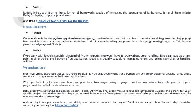 ● Node.js Node.js brings with it an entire collection of frameworks capable of increasing the boundaries of its features. Some of them include DerbyJS, Hapi.js, Loopback.js, and Koa.js. Also Read : Laravel Vs. Node.js: War For The Backend 8. Handling errors ● Python If you work with the top python app development agency, the developers there will be able to pinpoint and debug errors as they pop up because of its compact and readable syntax. Python is also better at handling exceptions than other programming languages. This feature gives it an edge against Node.js. ● Node.js If you work with Node.js specialists instead of Python experts, you won’t have to worry about error handling. Errors can pop up at any point in time during the lifecycle of an application. Node.js is equally capable of managing errors and brings several error-handling options. Wrapping it up From everything described above, it should be clear to you that both Node.js and Python are extremely powerful options for business owners and programmers to build web applications. When you have to select one, you should compare these two programming languages based on two main factors – the purpose of your project and the skill of the development team. Both programming languages possess specific perks. At times, one programming language’s advantages surpass the others for your specific project. Just make sure that they don’t outweigh the needs of your project because there’s always another route that you can take to overcome the shortcomings. Additionally, it lets you know how comfortably your team can work on the project. So, if you’re ready to take the next step, consider contacting a company like Moon Technolabs. 