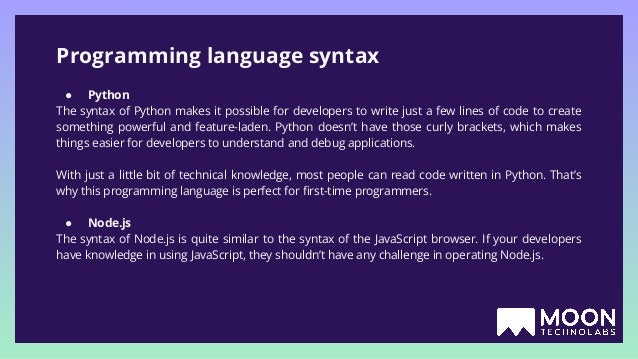 Programming language syntax ● Python The syntax of Python makes it possible for developers to write just a few lines of code to create something powerful and feature-laden. Python doesn’t have those curly brackets, which makes things easier for developers to understand and debug applications. With just a little bit of technical knowledge, most people can read code written in Python. That’s why this programming language is perfect for ﬁrst-time programmers. ● Node.js The syntax of Node.js is quite similar to the syntax of the JavaScript browser. If your developers have knowledge in using JavaScript, they shouldn’t have any challenge in operating Node.js. 