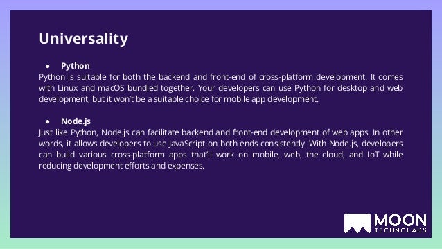 Universality ● Python Python is suitable for both the backend and front-end of cross-platform development. It comes with Linux and macOS bundled together. Your developers can use Python for desktop and web development, but it won’t be a suitable choice for mobile app development. ● Node.js Just like Python, Node.js can facilitate backend and front-end development of web apps. In other words, it allows developers to use JavaScript on both ends consistently. With Node.js, developers can build various cross-platform apps that’ll work on mobile, web, the cloud, and IoT while reducing development eﬀorts and expenses. 