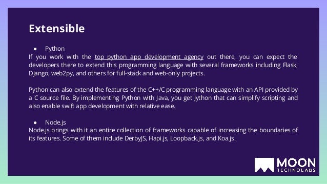 Extensible ● Python If you work with the top python app development agency out there, you can expect the developers there to extend this programming language with several frameworks including Flask, Django, web2py, and others for full-stack and web-only projects. Python can also extend the features of the C++/C programming language with an API provided by a C source ﬁle. By implementing Python with Java, you get Jython that can simplify scripting and also enable swift app development with relative ease. ● Node.js Node.js brings with it an entire collection of frameworks capable of increasing the boundaries of its features. Some of them include DerbyJS, Hapi.js, Loopback.js, and Koa.js. 