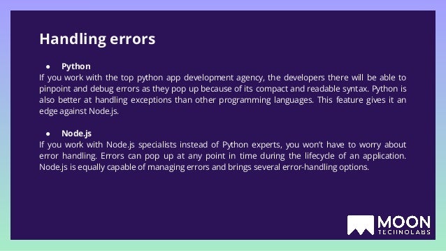 Handling errors ● Python If you work with the top python app development agency, the developers there will be able to pinpoint and debug errors as they pop up because of its compact and readable syntax. Python is also better at handling exceptions than other programming languages. This feature gives it an edge against Node.js. ● Node.js If you work with Node.js specialists instead of Python experts, you won’t have to worry about error handling. Errors can pop up at any point in time during the lifecycle of an application. Node.js is equally capable of managing errors and brings several error-handling options. 