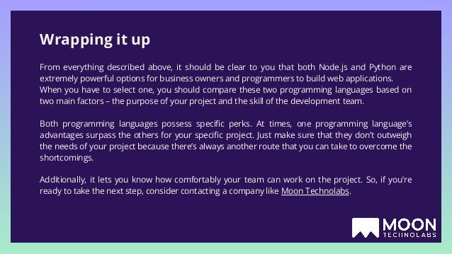 Wrapping it up From everything described above, it should be clear to you that both Node.js and Python are extremely powerful options for business owners and programmers to build web applications. When you have to select one, you should compare these two programming languages based on two main factors – the purpose of your project and the skill of the development team. Both programming languages possess speciﬁc perks. At times, one programming language’s advantages surpass the others for your speciﬁc project. Just make sure that they don’t outweigh the needs of your project because there’s always another route that you can take to overcome the shortcomings. Additionally, it lets you know how comfortably your team can work on the project. So, if you’re ready to take the next step, consider contacting a company like Moon Technolabs. 