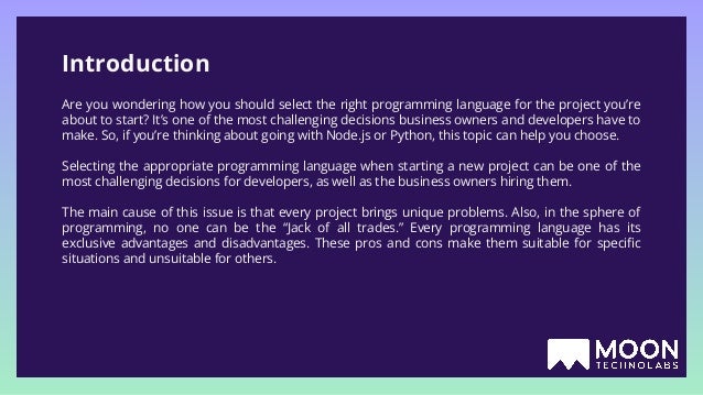 Introduction Are you wondering how you should select the right programming language for the project you’re about to start? It’s one of the most challenging decisions business owners and developers have to make. So, if you’re thinking about going with Node.js or Python, this topic can help you choose. Selecting the appropriate programming language when starting a new project can be one of the most challenging decisions for developers, as well as the business owners hiring them. The main cause of this issue is that every project brings unique problems. Also, in the sphere of programming, no one can be the “Jack of all trades.” Every programming language has its exclusive advantages and disadvantages. These pros and cons make them suitable for speciﬁc situations and unsuitable for others. 
