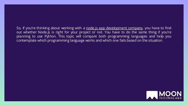 So, if you’re thinking about working with a node.js app development company, you have to ﬁnd out whether Node.js is right for your project or not. You have to do the same thing if you’re planning to use Python. This topic will compare both programming languages and help you contemplate which programming language works and which one fails based on the situation. 