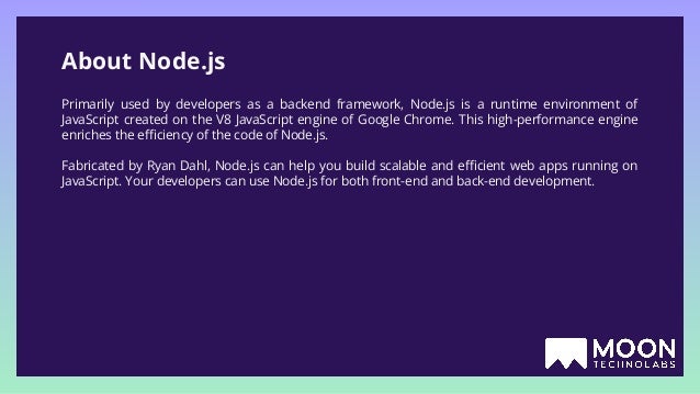 About Node.js Primarily used by developers as a backend framework, Node.js is a runtime environment of JavaScript created on the V8 JavaScript engine of Google Chrome. This high-performance engine enriches the eﬃciency of the code of Node.js. Fabricated by Ryan Dahl, Node.js can help you build scalable and eﬃcient web apps running on JavaScript. Your developers can use Node.js for both front-end and back-end development. 