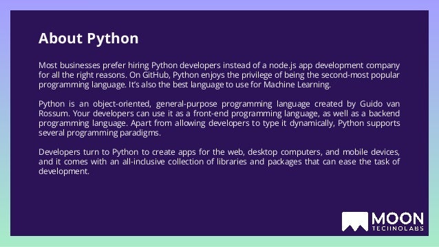 About Python Most businesses prefer hiring Python developers instead of a node.js app development company for all the right reasons. On GitHub, Python enjoys the privilege of being the second-most popular programming language. It’s also the best language to use for Machine Learning. Python is an object-oriented, general-purpose programming language created by Guido van Rossum. Your developers can use it as a front-end programming language, as well as a backend programming language. Apart from allowing developers to type it dynamically, Python supports several programming paradigms. Developers turn to Python to create apps for the web, desktop computers, and mobile devices, and it comes with an all-inclusive collection of libraries and packages that can ease the task of development. 