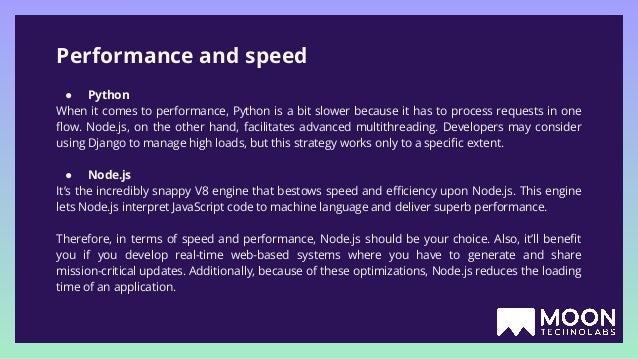 Performance and speed ● Python When it comes to performance, Python is a bit slower because it has to process requests in one ﬂow. Node.js, on the other hand, facilitates advanced multithreading. Developers may consider using Django to manage high loads, but this strategy works only to a speciﬁc extent. ● Node.js It’s the incredibly snappy V8 engine that bestows speed and eﬃciency upon Node.js. This engine lets Node.js interpret JavaScript code to machine language and deliver superb performance. Therefore, in terms of speed and performance, Node.js should be your choice. Also, it’ll beneﬁt you if you develop real-time web-based systems where you have to generate and share mission-critical updates. Additionally, because of these optimizations, Node.js reduces the loading time of an application. 